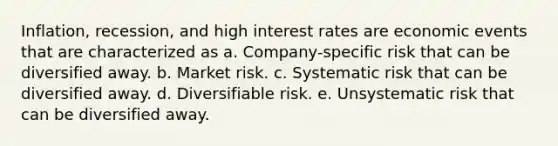 Inflation, recession, and high interest rates are economic events that are characterized as a. Company-specific risk that can be diversified away. b. Market risk. c. Systematic risk that can be diversified away. d. Diversifiable risk. e. Unsystematic risk that can be diversified away.