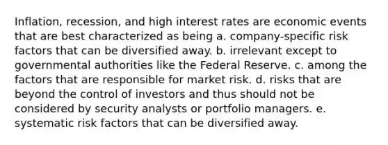 Inflation, recession, and high interest rates are economic events that are best characterized as being a. company-specific risk factors that can be diversified away. b. irrelevant except to governmental authorities like the Federal Reserve. c. among the factors that are responsible for market risk. d. risks that are beyond the control of investors and thus should not be considered by security analysts or portfolio managers. e. systematic risk factors that can be diversified away.