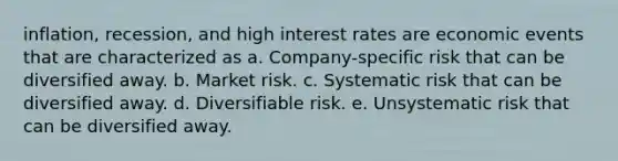 inflation, recession, and high interest rates are economic events that are characterized as a. Company-specific risk that can be diversified away. b. Market risk. c. Systematic risk that can be diversified away. d. Diversifiable risk. e. Unsystematic risk that can be diversified away.