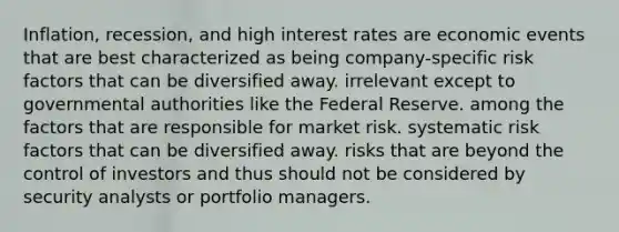 Inflation, recession, and high interest rates are economic events that are best characterized as being company-specific risk factors that can be diversified away. irrelevant except to governmental authorities like the Federal Reserve. among the factors that are responsible for market risk. systematic risk factors that can be diversified away. risks that are beyond the control of investors and thus should not be considered by security analysts or portfolio managers.