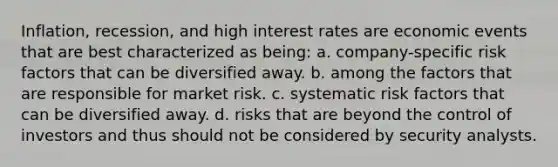 Inflation, recession, and high interest rates are economic events that are best characterized as being: a. company-specific risk factors that can be diversified away. b. among the factors that are responsible for market risk. c. systematic risk factors that can be diversified away. d. risks that are beyond the control of investors and thus should not be considered by security analysts.