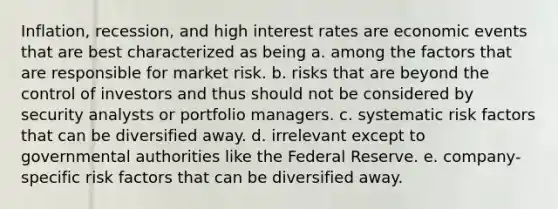 Inflation, recession, and high interest rates are economic events that are best characterized as being a. among the factors that are responsible for market risk. b. risks that are beyond the control of investors and thus should not be considered by security analysts or portfolio managers. c. systematic risk factors that can be diversified away. d. irrelevant except to governmental authorities like the Federal Reserve. e. company-specific risk factors that can be diversified away.