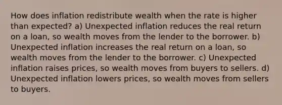 How does inflation redistribute wealth when the rate is higher than expected? a) Unexpected inflation reduces the real return on a loan, so wealth moves from the lender to the borrower. b) Unexpected inflation increases the real return on a loan, so wealth moves from the lender to the borrower. c) Unexpected inflation raises prices, so wealth moves from buyers to sellers. d) Unexpected inflation lowers prices, so wealth moves from sellers to buyers.