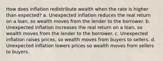 How does inflation redistribute wealth when the rate is higher than expected? a. Unexpected inflation reduces the real return on a loan, so wealth moves from the lender to the borrower. b. Unexpected inflation increases the real return on a loan, so wealth moves from the lender to the borrower. c. Unexpected inflation raises prices, so wealth moves from buyers to sellers. d. Unexpected inflation lowers prices so wealth moves from sellers to buyers.