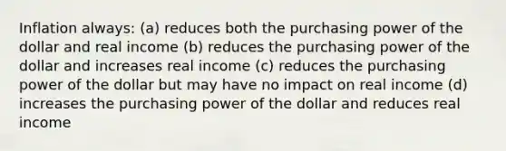 Inflation always: (a) reduces both the purchasing power of the dollar and real income (b) reduces the purchasing power of the dollar and increases real income (c) reduces the purchasing power of the dollar but may have no impact on real income (d) increases the purchasing power of the dollar and reduces real income