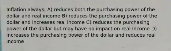 Inflation always: A) reduces both the purchasing power of the dollar and real income B) reduces the purchasing power of the dollar and increases real income C) reduces the purchasing power of the dollar but may have no impact on real income D) increases the purchasing power of the dollar and reduces real income