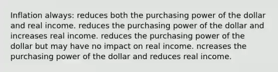 Inflation always: reduces both the purchasing power of the dollar and real income. reduces the purchasing power of the dollar and increases real income. reduces the purchasing power of the dollar but may have no impact on real income. ncreases the purchasing power of the dollar and reduces real income.