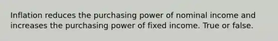 Inflation reduces the purchasing power of nominal income and increases the purchasing power of fixed income. True or false.