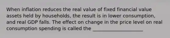 When inflation reduces the real value of fixed financial value assets held by households, the result is in lower consumption, and real GDP falls. The effect on change in the price level on real consumption spending is called the _____________________