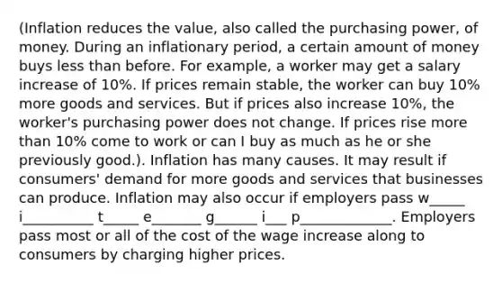 (Inflation reduces the value, also called the purchasing power, of money. During an inflationary period, a certain amount of money buys less than before. For example, a worker may get a salary increase of 10%. If prices remain stable, the worker can buy 10% more goods and services. But if prices also increase 10%, the worker's purchasing power does not change. If prices rise more than 10% come to work or can I buy as much as he or she previously good.). Inflation has many causes. It may result if consumers' demand for more goods and services that businesses can produce. Inflation may also occur if employers pass w_____ i__________ t_____ e_______ g______ i___ p_____________. Employers pass most or all of the cost of the wage increase along to consumers by charging higher prices.