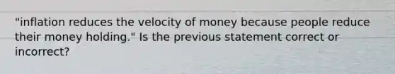 "inflation reduces the velocity of money because people reduce their money holding." Is the previous statement correct or incorrect?