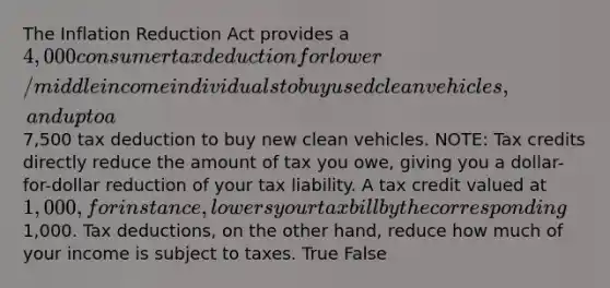 The Inflation Reduction Act provides a 4,000 consumer tax deduction for lower/middle income individuals to buy used clean vehicles, and up to a7,500 tax deduction to buy new clean vehicles. NOTE: Tax credits directly reduce the amount of tax you owe, giving you a dollar-for-dollar reduction of your tax liability. A tax credit valued at 1,000, for instance, lowers your tax bill by the corresponding1,000. Tax deductions, on the other hand, reduce how much of your income is subject to taxes. True False