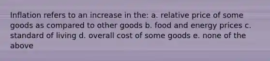 Inflation refers to an increase in the: a. relative price of some goods as compared to other goods b. food and energy prices c. standard of living d. overall cost of some goods e. none of the above