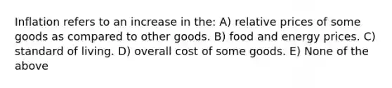 Inflation refers to an increase in the: A) relative prices of some goods as compared to other goods. B) food and energy prices. C) standard of living. D) overall cost of some goods. E) None of the above