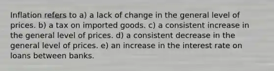 Inflation refers to a) a lack of change in the general level of prices. b) a tax on imported goods. c) a consistent increase in the general level of prices. d) a consistent decrease in the general level of prices. e) an increase in the interest rate on loans between banks.