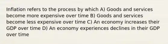 Inflation refers to the process by which A) Goods and services become more expensive over time B) Goods and services become less expensive over time C) An economy increases their GDP over time D) An economy experiences declines in their GDP over time