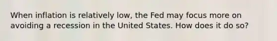 When inflation is relatively​ low, the Fed may focus more on avoiding a recession in the United States. How does it do​ so?