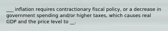 ___ inflation requires contractionary fiscal policy, or a decrease in government spending and/or higher taxes, which causes real GDP and the price level to __.