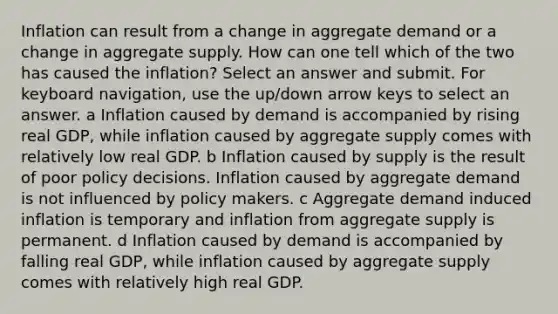 Inflation can result from a change in aggregate demand or a change in aggregate supply. How can one tell which of the two has caused the inflation? Select an answer and submit. For keyboard navigation, use the up/down arrow keys to select an answer. a Inflation caused by demand is accompanied by rising real GDP, while inflation caused by aggregate supply comes with relatively low real GDP. b Inflation caused by supply is the result of poor policy decisions. Inflation caused by aggregate demand is not influenced by policy makers. c Aggregate demand induced inflation is temporary and inflation from aggregate supply is permanent. d Inflation caused by demand is accompanied by falling real GDP, while inflation caused by aggregate supply comes with relatively high real GDP.