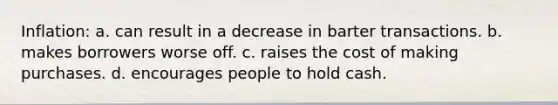 Inflation: a. can result in a decrease in barter transactions. b. makes borrowers worse off. c. raises the cost of making purchases. d. encourages people to hold cash.