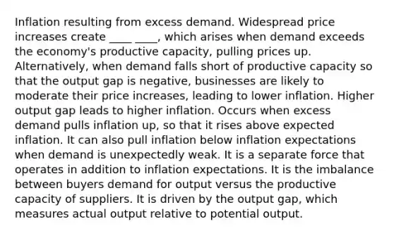 Inflation resulting from excess demand. Widespread price increases create ____ ____, which arises when demand exceeds the economy's productive capacity, pulling prices up. Alternatively, when demand falls short of productive capacity so that the output gap is negative, businesses are likely to moderate their price increases, leading to lower inflation. Higher output gap leads to higher inflation. Occurs when excess demand pulls inflation up, so that it rises above expected inflation. It can also pull inflation below inflation expectations when demand is unexpectedly weak. It is a separate force that operates in addition to inflation expectations. It is the imbalance between buyers demand for output versus the productive capacity of suppliers. It is driven by the output gap, which measures actual output relative to potential output.