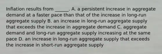 Inflation results from​ ______. A. a persistent increase in aggregate demand at a faster pace than that of the increase in​ long-run aggregate supply B. an increase in​ long-run aggregate supply that exceeds the increase in aggregate demand C. aggregate demand and​ long-run aggregate supply increasing at the same pace D. an increase in​ long-run aggregate supply that exceeds the increase in​ short-run aggregate supply