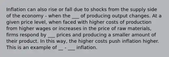 Inflation can also rise or fall due to shocks from the supply side of the economy - when the ___ of producing output changes. At a given price level, when faced with higher costs of production from higher wages or increases in the price of raw materials, firms respond by ___ prices and producing a smaller amount of their product. In this way, the higher costs push inflation higher. This is an example of __ - ___ inflation.