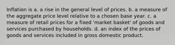 Inflation is a. a rise in the general level of prices. b. a measure of the aggregate price level relative to a chosen base year. c. a measure of retail prices for a fixed 'market basket' of goods and services purchased by households. d. an index of the prices of goods and services included in gross domestic product.