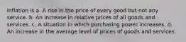 Inflation is a. A rise in the price of every good but not any service. b. An increase in relative prices of all goods and services. c. A situation in which purchasing power increases. d. An increase in the average level of prices of goods and services.