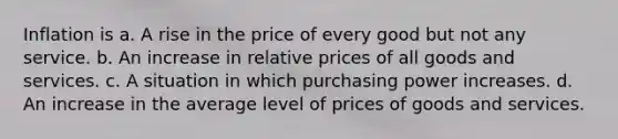 Inflation is a. A rise in the price of every good but not any service. b. An increase in relative prices of all goods and services. c. A situation in which purchasing power increases. d. An increase in the average level of prices of goods and services.