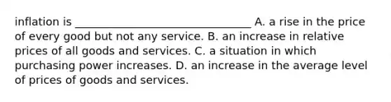 inflation is ________________________________ A. a rise in the price of every good but not any service. B. an increase in relative prices of all goods and services. C. a situation in which purchasing power increases. D. an increase in the average level of prices of goods and services.