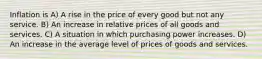 Inflation is A) A rise in the price of every good but not any service. B) An increase in relative prices of all goods and services. C) A situation in which purchasing power increases. D) An increase in the average level of prices of goods and services.