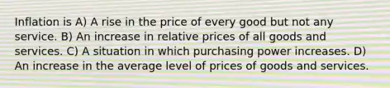 Inflation is A) A rise in the price of every good but not any service. B) An increase in relative prices of all goods and services. C) A situation in which purchasing power increases. D) An increase in the average level of prices of goods and services.