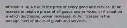 Inflation is: a) A rise in the price of every good and service. b) An increase in relative prices of all goods and services. c) A situation in which purchasing power increases. d) An increase in the average level of prices of goods and services.