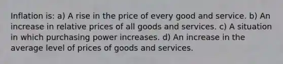 Inflation is: a) A rise in the price of every good and service. b) An increase in relative prices of all goods and services. c) A situation in which purchasing power increases. d) An increase in the average level of prices of goods and services.