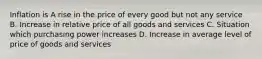 Inflation is A rise in the price of every good but not any service B. Increase in relative price of all goods and services C. Situation which purchasing power increases D. Increase in average level of price of goods and services