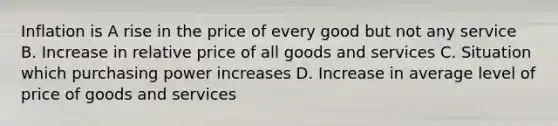 Inflation is A rise in the price of every good but not any service B. Increase in relative price of all goods and services C. Situation which purchasing power increases D. Increase in average level of price of goods and services