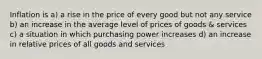 Inflation is a) a rise in the price of every good but not any service b) an increase in the average level of prices of goods & services c) a situation in which purchasing power increases d) an increase in relative prices of all goods and services