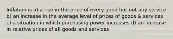 Inflation is a) a rise in the price of every good but not any service b) an increase in the average level of prices of goods & services c) a situation in which purchasing power increases d) an increase in relative prices of all goods and services