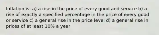 Inflation is: a) a rise in the price of every good and service b) a rise of exactly a specified percentage in the price of every good or service c) a general rise in the price level d) a general rise in prices of at least 10% a year