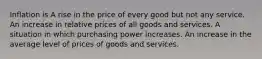 Inflation is A rise in the price of every good but not any service. An increase in relative prices of all goods and services. A situation in which purchasing power increases. An increase in the average level of prices of goods and services.