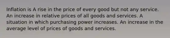 Inflation is A rise in the price of every good but not any service. An increase in relative prices of all goods and services. A situation in which purchasing power increases. An increase in the average level of prices of goods and services.