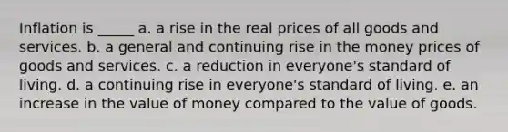 Inflation is _____ a. a rise in the real prices of all goods and services. b. a general and continuing rise in the money prices of goods and services. c. a reduction in everyone's standard of living. d. a continuing rise in everyone's standard of living. e. an increase in the value of money compared to the value of goods.