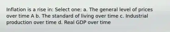 Inflation is a rise in: Select one: a. The general level of prices over time A b. The standard of living over time c. Industrial production over time d. Real GDP over time