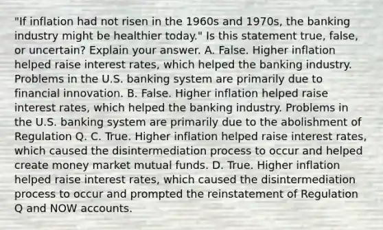 ​"If inflation had not risen in the 1960s and​ 1970s, the banking industry might be healthier​ today." Is this statement​ true, false, or​ uncertain? Explain your answer. A. False. Higher inflation helped raise interest​ rates, which helped the banking industry. Problems in the U.S. banking system are primarily due to financial innovation. B. False. Higher inflation helped raise interest​ rates, which helped the banking industry. Problems in the U.S. banking system are primarily due to the abolishment of Regulation Q. C. True. Higher inflation helped raise interest​ rates, which caused the disintermediation process to occur and helped create money market mutual funds. D. True. Higher inflation helped raise interest​ rates, which caused the disintermediation process to occur and prompted the reinstatement of Regulation Q and NOW accounts.