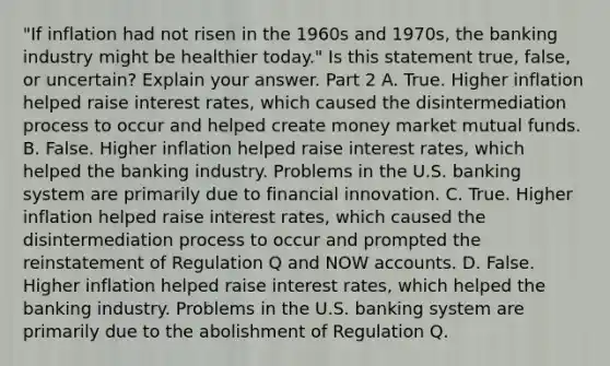 ​"If inflation had not risen in the 1960s and​ 1970s, the banking industry might be healthier​ today." Is this statement​ true, false, or​ uncertain? Explain your answer. Part 2 A. True. Higher inflation helped raise interest​ rates, which caused the disintermediation process to occur and helped create money market mutual funds. B. False. Higher inflation helped raise interest​ rates, which helped the banking industry. Problems in the U.S. banking system are primarily due to financial innovation. C. True. Higher inflation helped raise interest​ rates, which caused the disintermediation process to occur and prompted the reinstatement of Regulation Q and NOW accounts. D. False. Higher inflation helped raise interest​ rates, which helped the banking industry. Problems in the U.S. banking system are primarily due to the abolishment of Regulation Q.