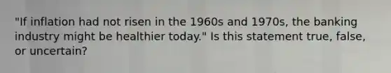 "If inflation had not risen in the 1960s and 1970s, the banking industry might be healthier today." Is this statement true, false, or uncertain?