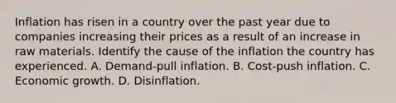 Inflation has risen in a country over the past year due to companies increasing their prices as a result of an increase in raw materials. Identify the cause of the inflation the country has experienced. A. Demand-pull inflation. B. Cost-push inflation. C. Economic growth. D. Disinflation.