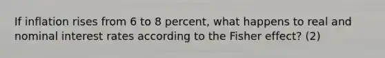 If inflation rises from 6 to 8 percent, what happens to real and nominal interest rates according to the Fisher effect? (2)