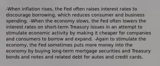 -When inflation rises, the Fed often raises interest rates to discourage borrowing, which reduces consumer and business spending. -When the economy slows, the Fed often lowers the interest rates on short-term Treasury issues in an attempt to stimulate economic activity by making it cheaper for companies and consumers to borrow and expand. -Again to stimulate the economy, the Fed sometimes puts more money into the economy by buying long-term mortgage securities and Treasury bonds and notes and related debt for autos and credit cards.